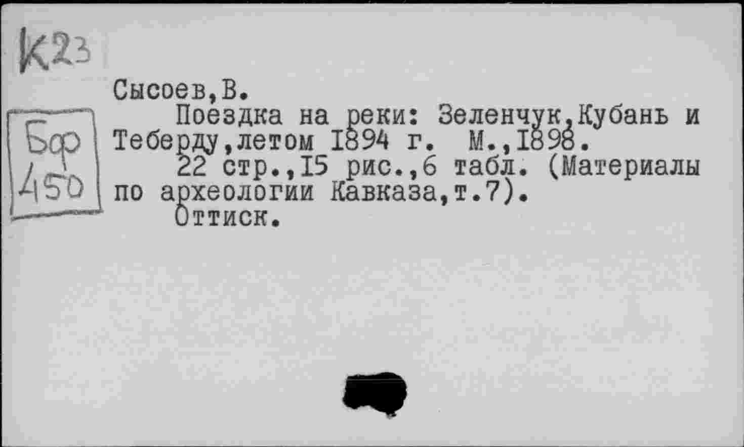 ﻿Сысоев,В.
-=—•п	Поездка на реки: Зеленчук.Кубань и
Ьср Теберду,летом 1894 г. М.,1898.
22 стр.,15 рис.,6 табл. (Материалы
•ЧЬО по археологии Кавказа,!.7).
■—Оттиск.